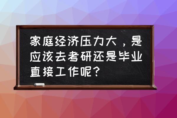 你准备考研还是就业说说你的想法 家庭经济压力大，是应该去考研还是毕业直接工作呢？