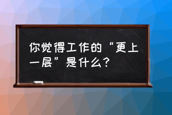 女人怎样才能在事业上更上一层 你觉得工作的“更上一层”是什么？