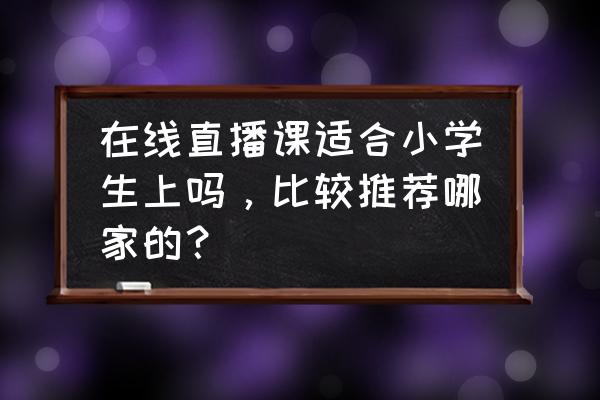 教师直播教学哪个软件好 在线直播课适合小学生上吗，比较推荐哪家的？