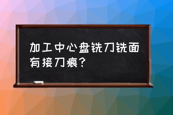 铣刀刀痕严重 加工中心盘铣刀铣面有接刀痕？