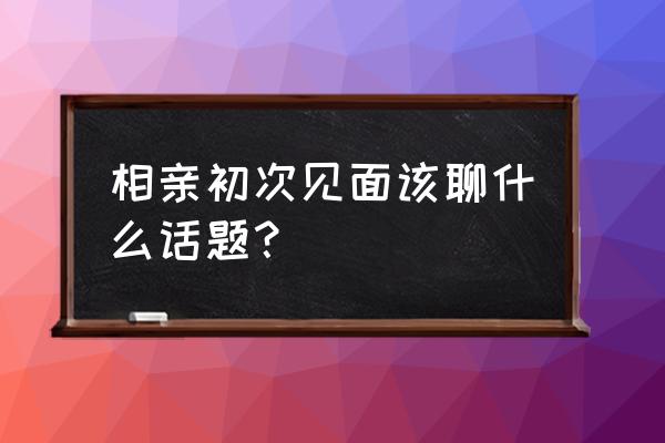 相亲第一次见面都聊些什么 相亲初次见面该聊什么话题？