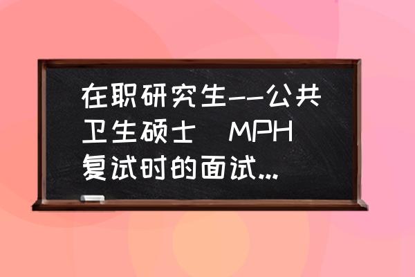 在职备考研究生复试问题 在职研究生--公共卫生硕士(MPH)复试时的面试一般问什么问题？