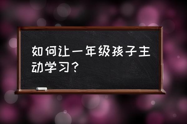 如何能让孩子主动学习 如何让一年级孩子主动学习？