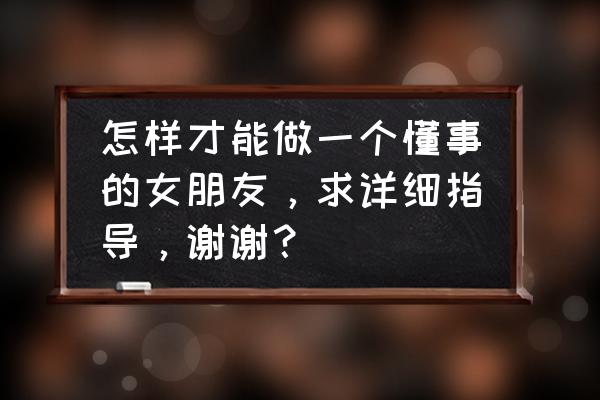 怎么做一个懂事的女朋友呢 怎样才能做一个懂事的女朋友，求详细指导，谢谢？