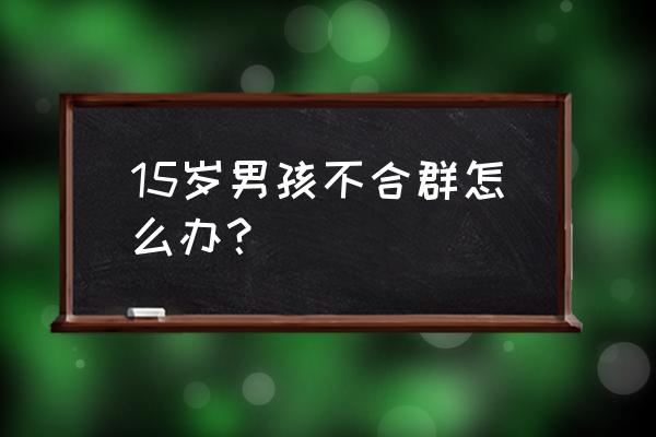 男孩不合群怎么引导 15岁男孩不合群怎么办？