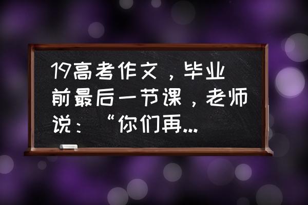 好久不见别来无恙作文 19高考作文，毕业前最后一节课，老师说：“你们再看看书，我再看看你们”。你怎么写？