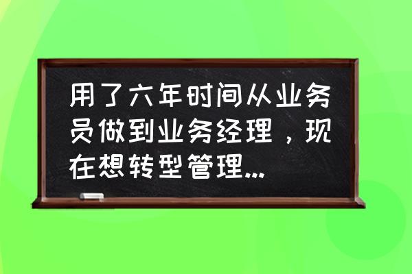 怎么从业务员做到经理 用了六年时间从业务员做到业务经理，现在想转型管理操盘手，有哪些好的建议和需要注意的问题？