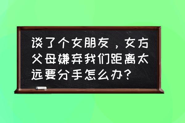 谈恋爱距离真的是问题吗 谈了个女朋友，女方父母嫌弃我们距离太远要分手怎么办？