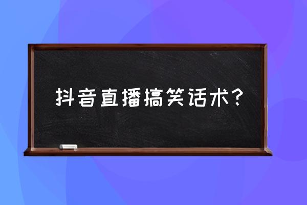 幽默话术100句 抖音直播搞笑话术？