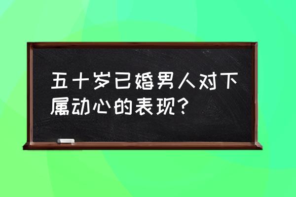 怎么判断已婚男上司喜欢你 五十岁已婚男人对下属动心的表现？