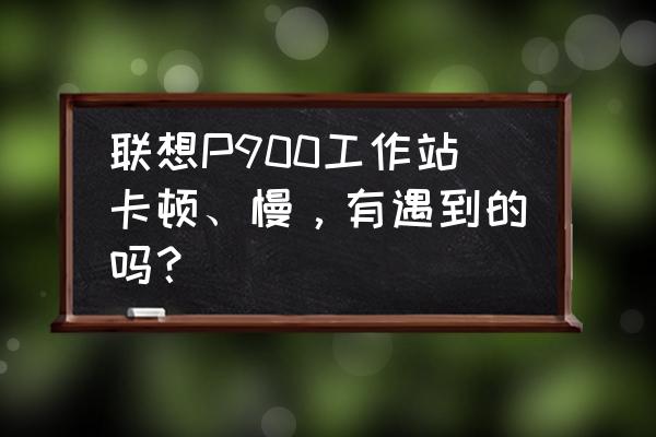 c4d太卡怎么回事 联想P900工作站卡顿、慢，有遇到的吗？