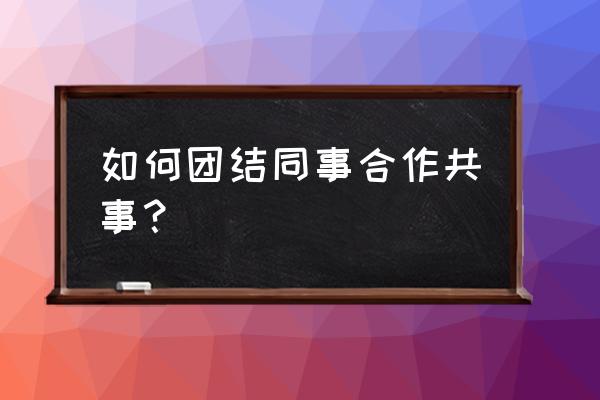 如何正确让自己的人际关系更好 如何团结同事合作共事？