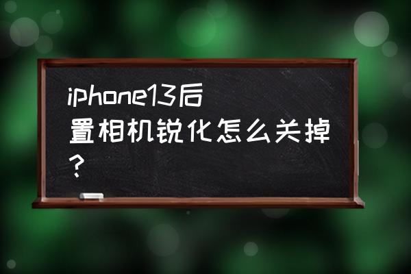 苹果13拍照锐化严重建议购买么 iphone13后置相机锐化怎么关掉？