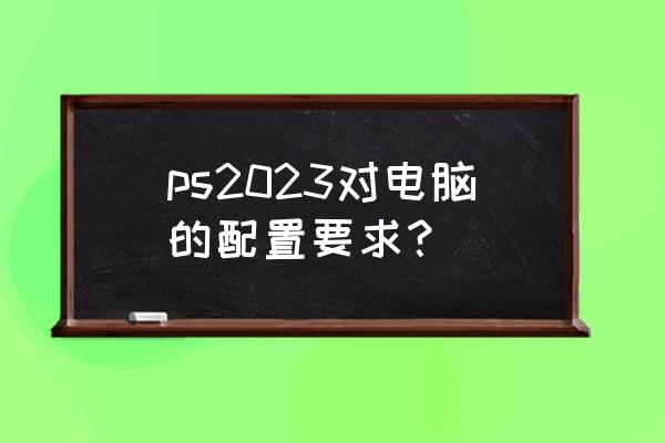 ps对笔记本电脑配置的要求高吗 ps2023对电脑的配置要求？