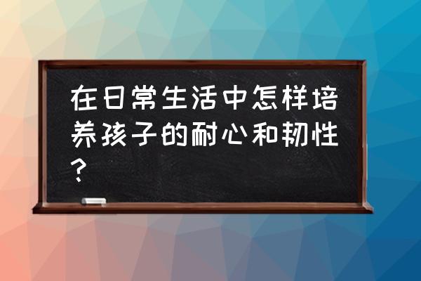 怎样培养孩子抗挫能力 在日常生活中怎样培养孩子的耐心和韧性？