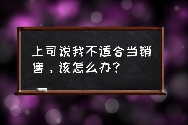 销售经理遇到问题时怎么解决 上司说我不适合当销售，该怎么办？