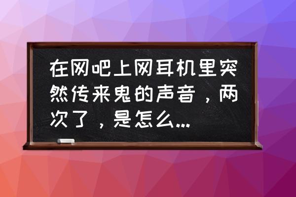 网吧耳机一边有声音一边没有声音 在网吧上网耳机里突然传来鬼的声音，两次了，是怎么回事啊？