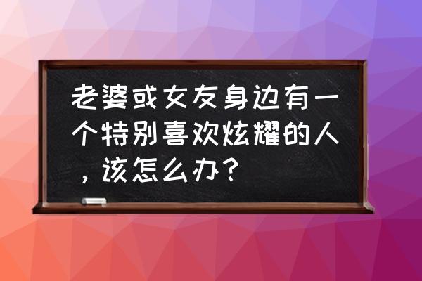 碰上爱炫耀的人怎么面对 老婆或女友身边有一个特别喜欢炫耀的人，该怎么办？