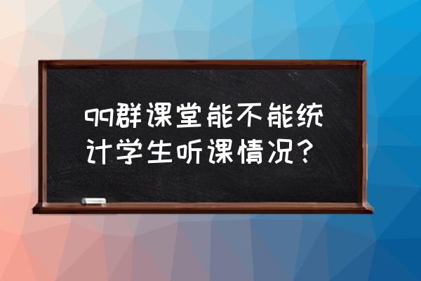 qq怎么开群课堂 qq群课堂能不能统计学生听课情况？