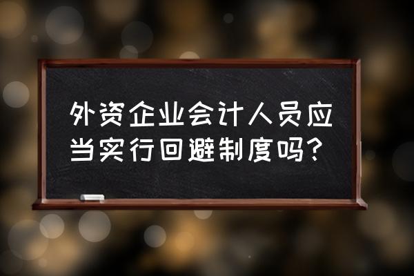 会计人员从业回避制度 外资企业会计人员应当实行回避制度吗？