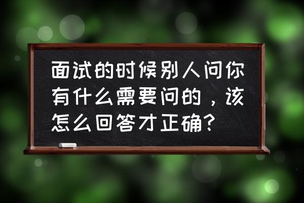 面试时候要问的问题有哪些 面试的时候别人问你有什么需要问的，该怎么回答才正确？