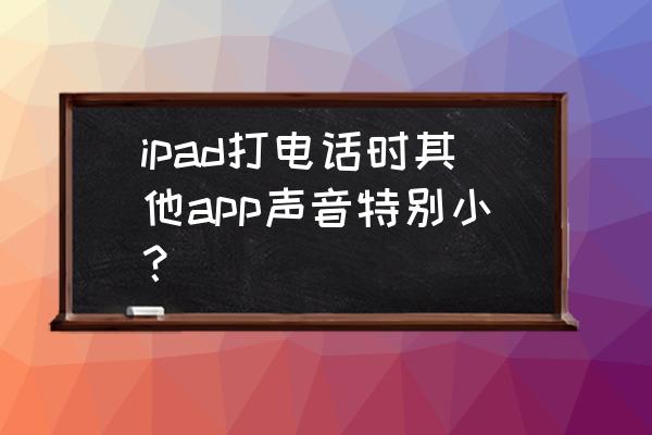 ipad连接蓝牙耳机语音声音特别小 ipad打电话时其他app声音特别小？