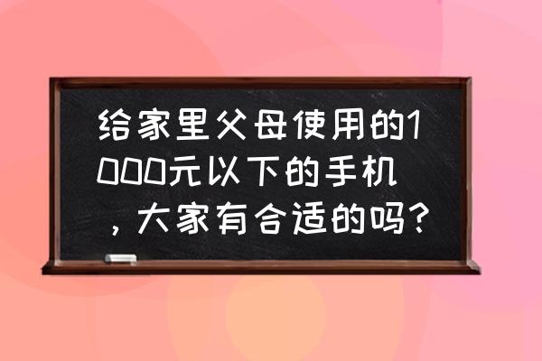 手机选择什么好千元以下 给家里父母使用的1000元以下的手机，大家有合适的吗？