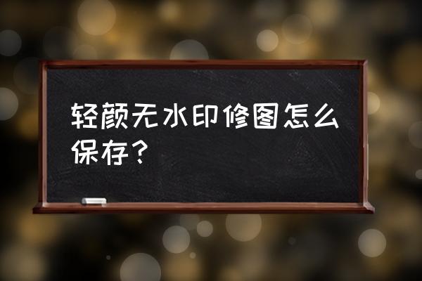 轻颜相机拍过的照片怎么去掉水印 轻颜无水印修图怎么保存？