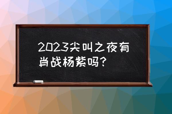 2023肖战的新剧 2023尖叫之夜有肖战杨紫吗？