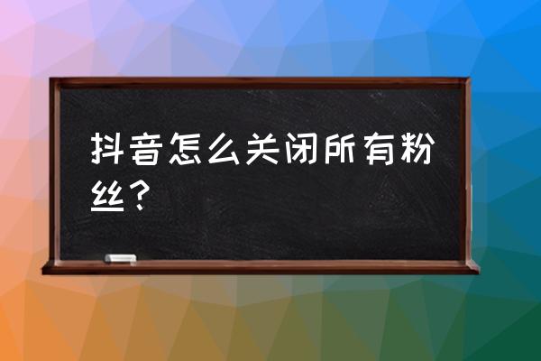 抖音关注多了怎么移除 抖音怎么关闭所有粉丝？