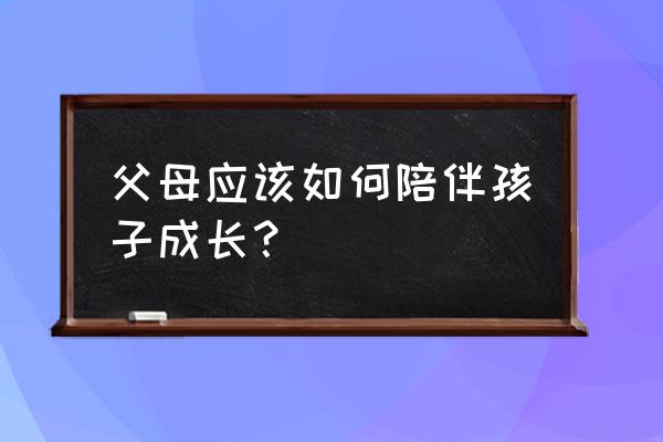 父母一定要教会孩子养成10个习惯 父母应该如何陪伴孩子成长？