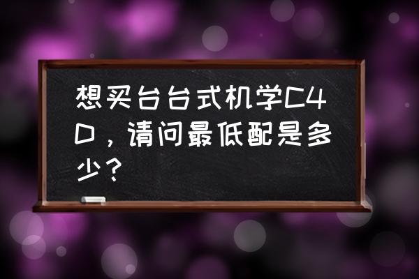 金泰克s300 128g开卡教程 想买台台式机学C4D，请问最低配是多少？