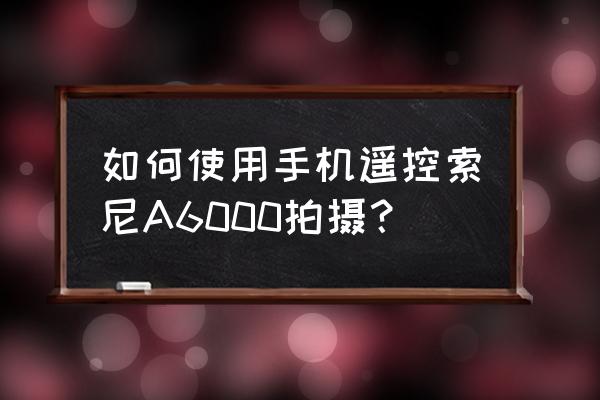 索尼官网playmemories 如何使用手机遥控索尼A6000拍摄？