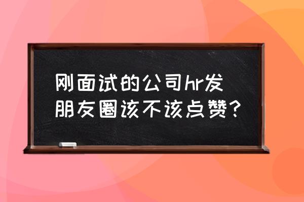 面试hr三个优点三个缺点 刚面试的公司hr发朋友圈该不该点赞？