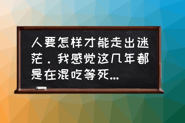 怎么可以让你走出迷茫 人要怎样才能走出迷茫。我感觉这几年都是在混吃等死，没有方向没有目标没有风浪？