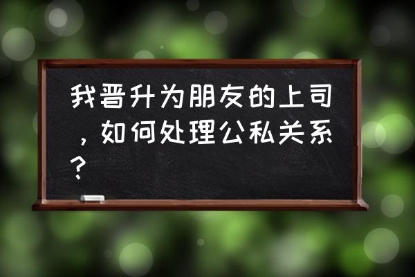 如何处理下级的关系 我晋升为朋友的上司，如何处理公私关系？