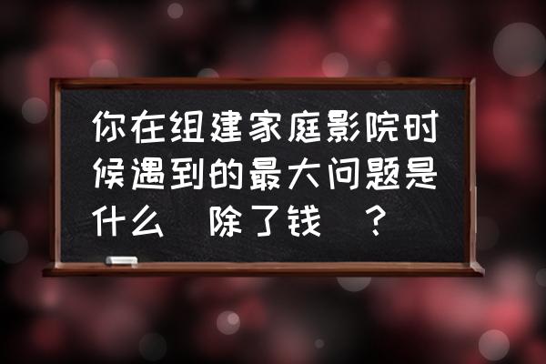 自己能不能制作家庭影院 你在组建家庭影院时候遇到的最大问题是什么（除了钱）？