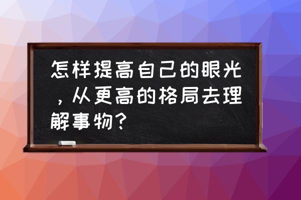 怎样带有理性的思考 怎样提高自己的眼光，从更高的格局去理解事物？