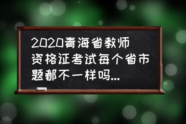 青海中小学教师资格考试笔试报名 2020青海省教师资格证考试每个省市题都不一样吗？要怎么备考？