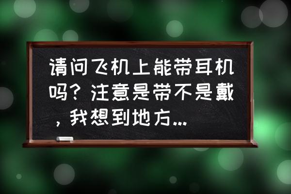 坐飞机耳朵疼可以戴睡眠耳塞吗 请问飞机上能带耳机吗？注意是带不是戴，我想到地方之后听歌，急，求解？