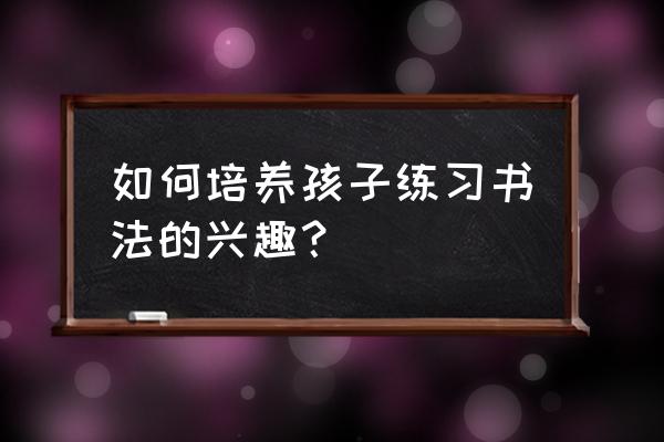 如何培养孩子热爱阅读的兴趣 如何培养孩子练习书法的兴趣？