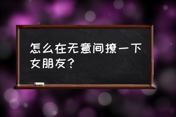 怎么给女朋友最大的惊喜 怎么在无意间撩一下女朋友？