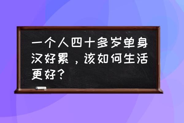 男生单身久了会有四种心态 一个人四十多岁单身汉好累，该如何生活更好？