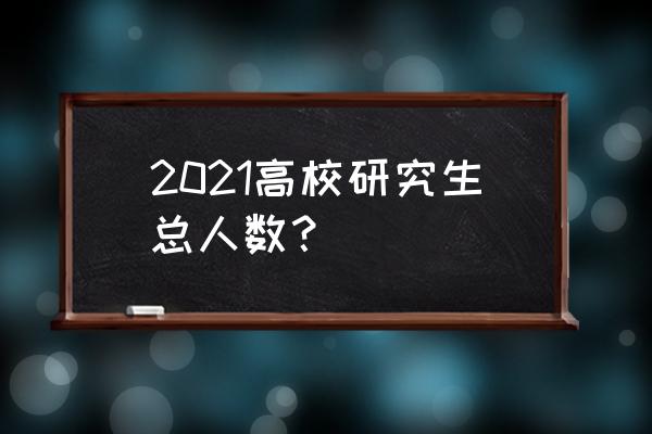 中国研究生一共多少人 2021高校研究生总人数？