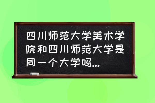 美术生考美院好还是师范院校好 四川师范大学美术学院和四川师范大学是同一个大学吗，校区一样吗？