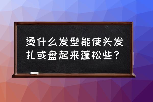 今天最流行盘什么发型 烫什么发型能使头发扎或盘起来蓬松些？