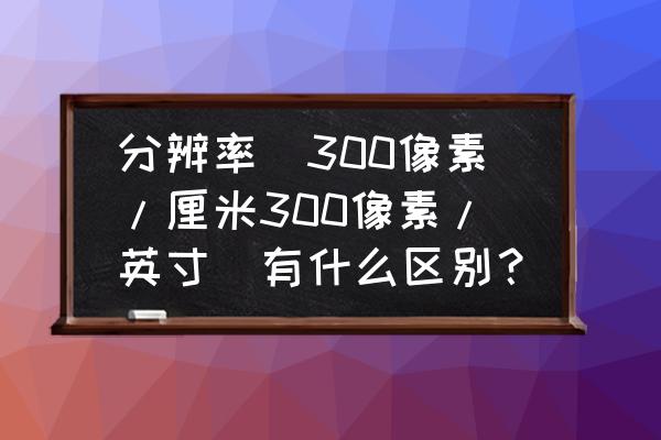 分辨率重要还是像素重要 分辨率（300像素/厘米300像素/英寸）有什么区别？