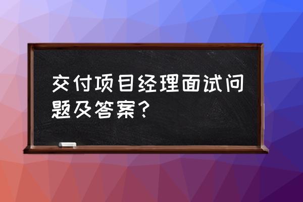 项目经理面试问题和回答套路 交付项目经理面试问题及答案？