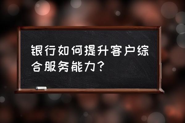 大学怎样提升自己的综合能力 银行如何提升客户综合服务能力？