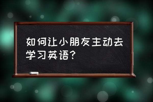 对于学习英语的期待 如何让小朋友主动去学习英语？